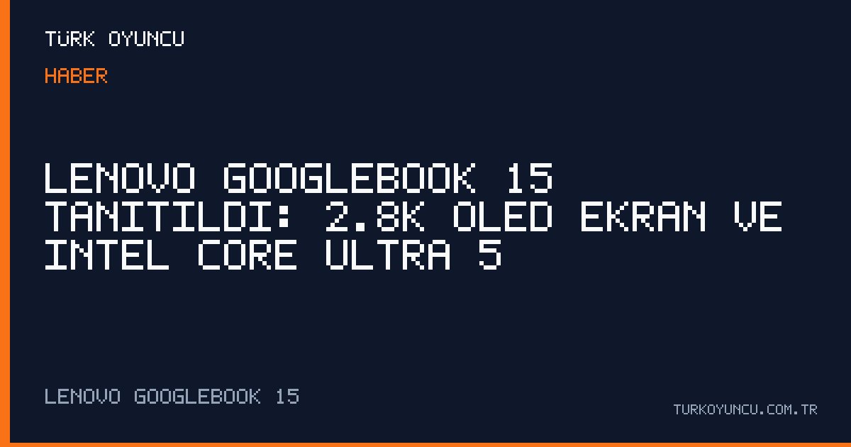 Lenovo Googlebook 15 tanıtıldı: 2.8K OLED ekran ve Intel Core Ultra 5